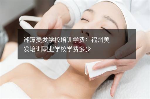 湘潭美发学校培训学费：福州美发培训职业学校学费多少