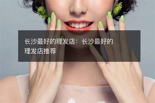 长沙最好的理发店：长沙最好的理发店推荐
