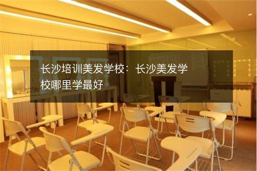 长沙培训美发学校：长沙美发学校哪里学最好