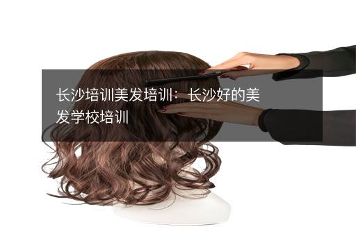 长沙培训美发培训：长沙好的美发学校培训