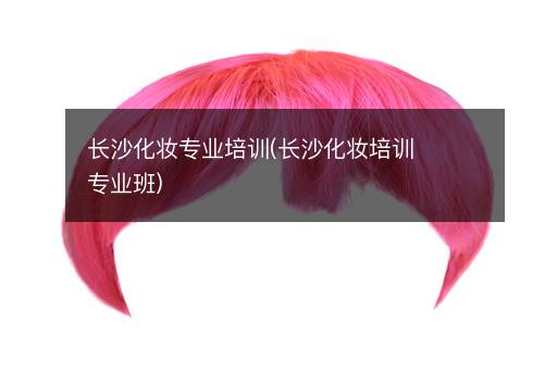 长沙化妆专业培训(长沙化妆培训专业班)