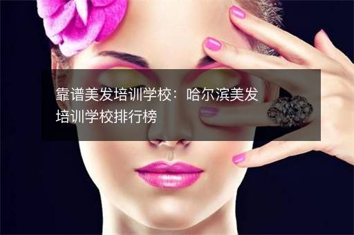 靠谱美发培训学校：哈尔滨美发培训学校排行榜