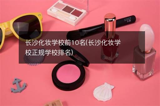 长沙化妆学校前10名(长沙化妆学校正规学校排名)
