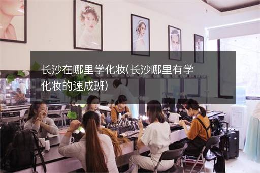 长沙在哪里学化妆(长沙哪里有学化妆的速成班)