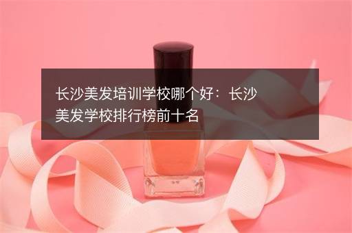 长沙美发培训学校哪个好：长沙美发学校排行榜前十名