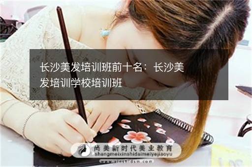 长沙美发培训班前十名：长沙美发培训学校培训班
