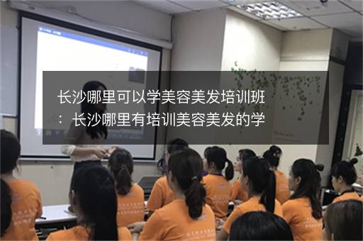 长沙哪里可以学美容美发培训班：长沙哪里有培训美容美发的学校